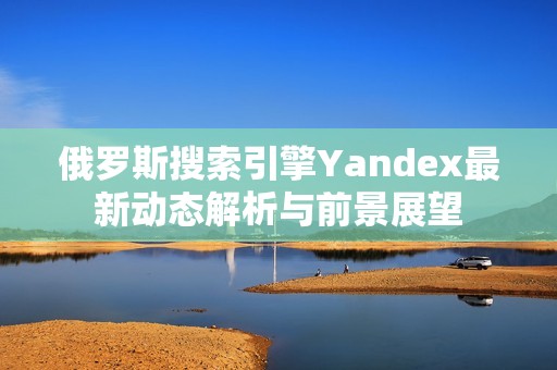 俄罗斯搜索引擎Yandex最新动态解析与前景展望