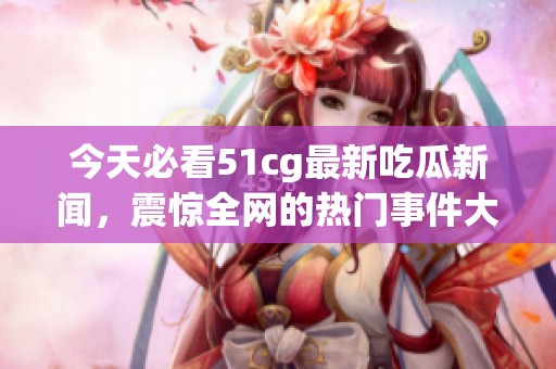 今天必看51cg最新吃瓜新闻，震惊全网的热门事件大盘点