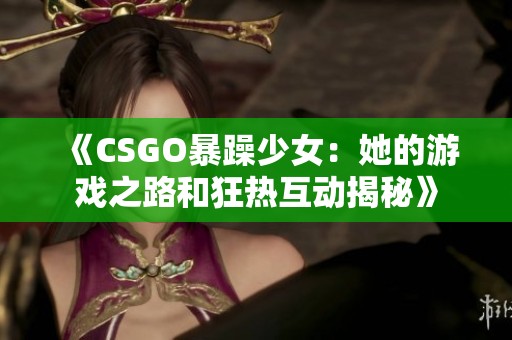 《CSGO暴躁少女：她的游戏之路和狂热互动揭秘》