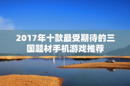 2017年十款最受期待的三国题材手机游戏推荐