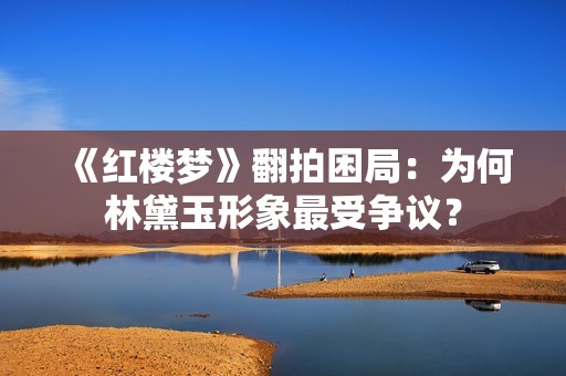 《红楼梦》翻拍困局：为何林黛玉形象最受争议？