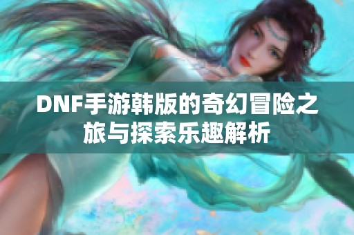 DNF手游韩版的奇幻冒险之旅与探索乐趣解析