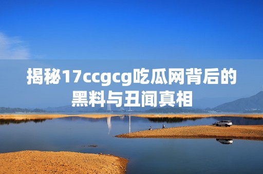 揭秘17ccgcg吃瓜网背后的黑料与丑闻真相