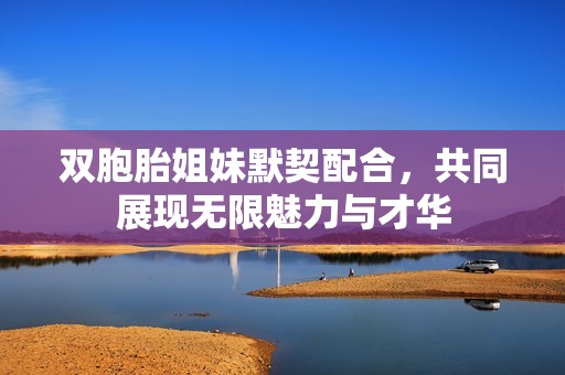 双胞胎姐妹默契配合，共同展现无限魅力与才华