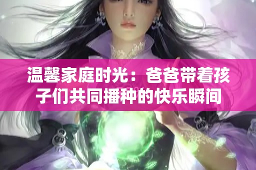 温馨家庭时光：爸爸带着孩子们共同播种的快乐瞬间