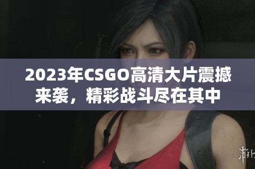 2023年CSGO高清大片震撼来袭，精彩战斗尽在其中