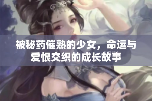 被秘药催熟的少女，命运与爱恨交织的成长故事