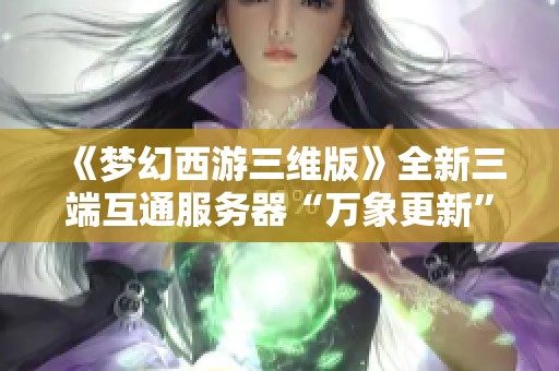 《梦幻西游三维版》全新三端互通服务器“万象更新”正式开启