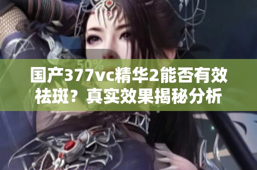 国产377vc精华2能否有效祛斑？真实效果揭秘分析