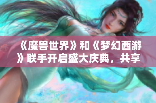 《魔兽世界》和《梦幻西游》联手开启盛大庆典，共享精彩新篇章