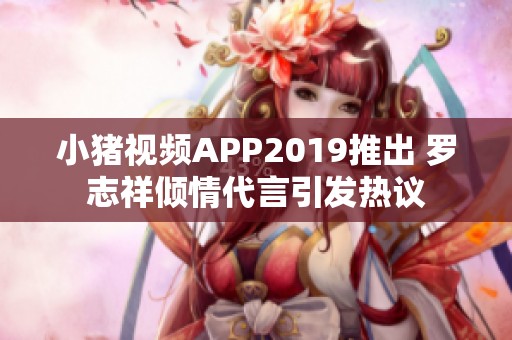 小猪视频APP2019推出 罗志祥倾情代言引发热议