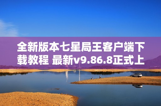 全新版本七星局王客户端下载教程 最新v9.86.8正式上线