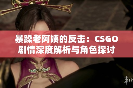 暴躁老阿姨的反击：CSGO剧情深度解析与角色探讨