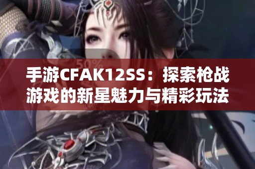 手游CFAK12SS：探索枪战游戏的新星魅力与精彩玩法