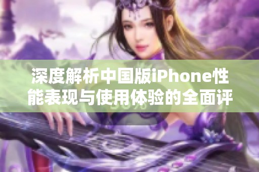 深度解析中国版iPhone性能表现与使用体验的全面评测