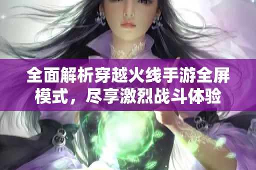 全面解析穿越火线手游全屏模式，尽享激烈战斗体验