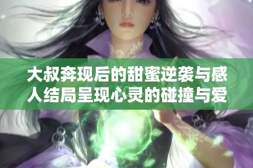 大叔奔现后的甜蜜逆袭与感人结局呈现心灵的碰撞与爱的升华