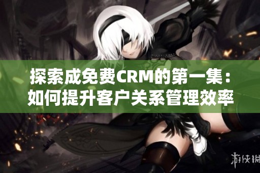 探索成免费CRM的第一集：如何提升客户关系管理效率