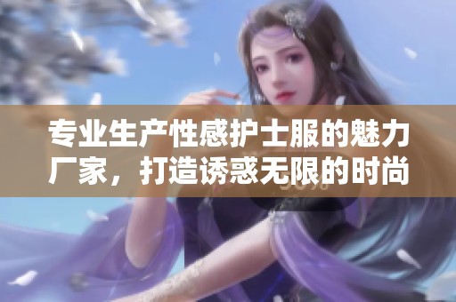 专业生产性感护士服的魅力厂家，打造诱惑无限的时尚体验