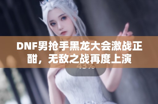 DNF男抢手黑龙大会激战正酣，无敌之战再度上演