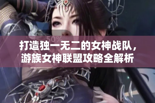 打造独一无二的女神战队，游族女神联盟攻略全解析