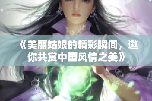 《美丽姑娘的精彩瞬间，邀你共赏中国风情之美》