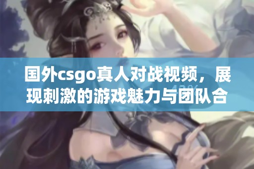 国外csgo真人对战视频，展现刺激的游戏魅力与团队合作