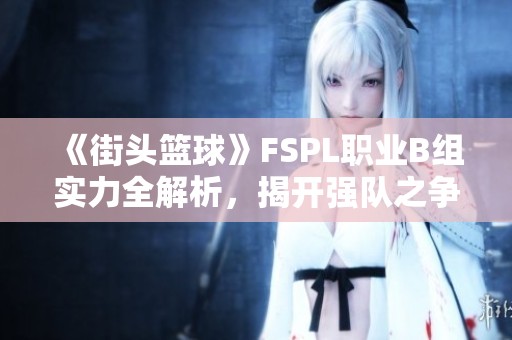 《街头篮球》FSPL职业B组实力全解析，揭开强队之争的秘密！