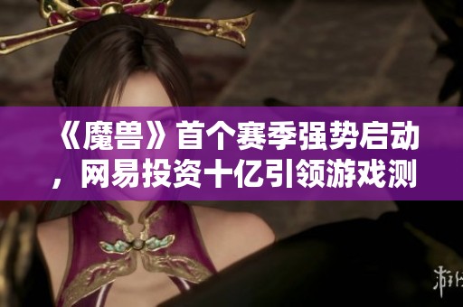 《魔兽》首个赛季强势启动，网易投资十亿引领游戏测试新纪元