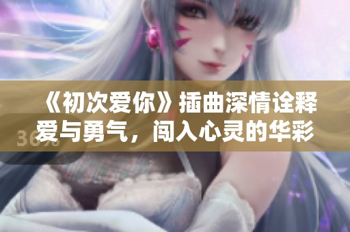 《初次爱你》插曲深情诠释爱与勇气，闯入心灵的华彩旋律