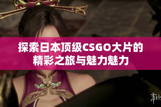 探索日本顶级CSGO大片的精彩之旅与魅力魅力