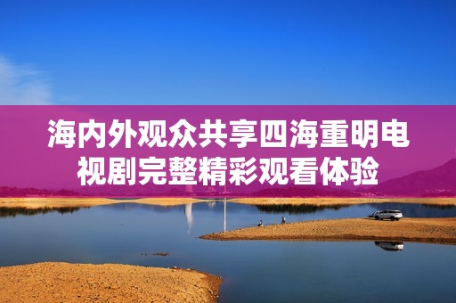 海内外观众共享四海重明电视剧完整精彩观看体验