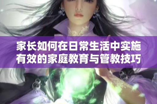 家长如何在日常生活中实施有效的家庭教育与管教技巧