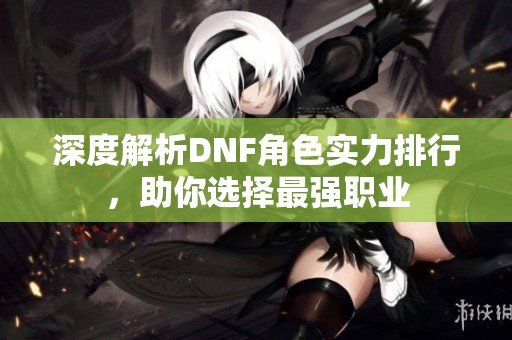 深度解析DNF角色实力排行，助你选择最强职业