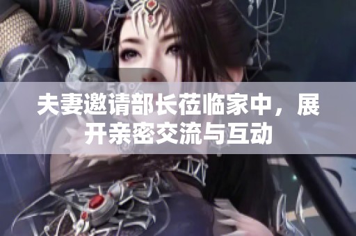 夫妻邀请部长莅临家中，展开亲密交流与互动