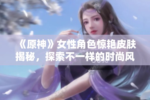 《原神》女性角色惊艳皮肤揭秘，探索不一样的时尚风格