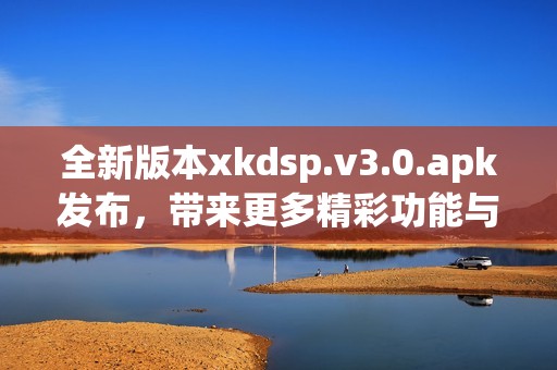 全新版本xkdsp.v3.0.apk发布，带来更多精彩功能与体验