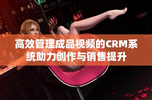 高效管理成品视频的CRM系统助力创作与销售提升