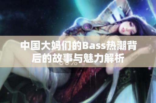 中国大妈们的Bass热潮背后的故事与魅力解析