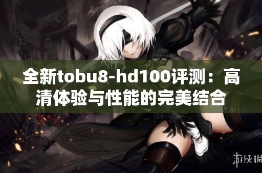 全新tobu8-hd100评测：高清体验与性能的完美结合