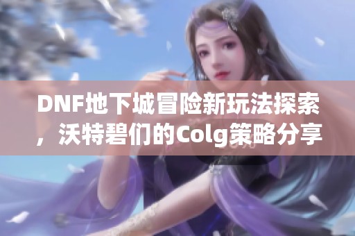 DNF地下城冒险新玩法探索，沃特碧们的Colg策略分享与分析