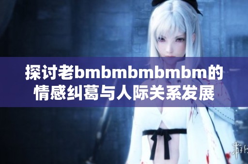 探讨老bmbmbmbmbm的情感纠葛与人际关系发展