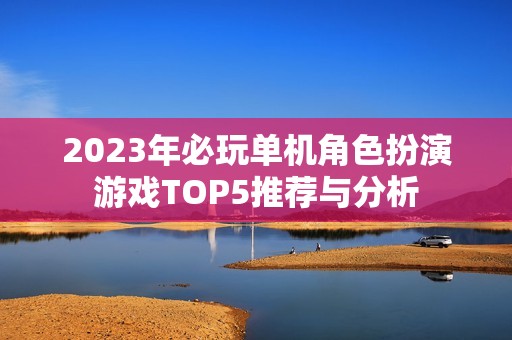 2023年必玩单机角色扮演游戏TOP5推荐与分析