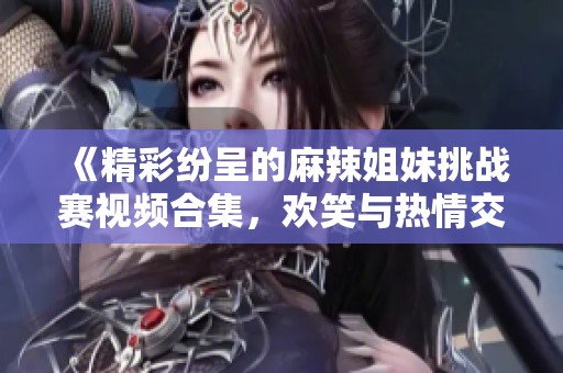 《精彩纷呈的麻辣姐妹挑战赛视频合集，欢笑与热情交织》