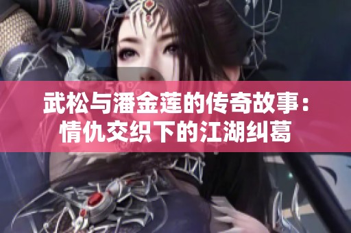 武松与潘金莲的传奇故事：情仇交织下的江湖纠葛