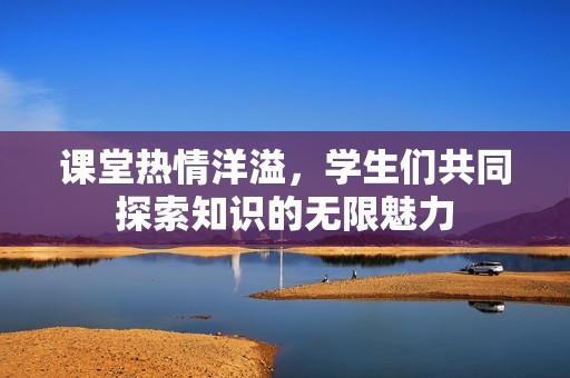 课堂热情洋溢，学生们共同探索知识的无限魅力