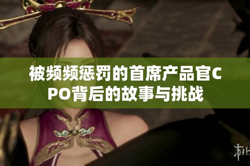 被频频惩罚的首席产品官CPO背后的故事与挑战