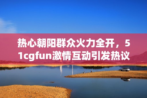 热心朝阳群众火力全开，51cgfun激情互动引发热议