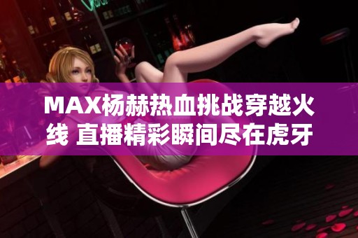 MAX杨赫热血挑战穿越火线 直播精彩瞬间尽在虎牙平台