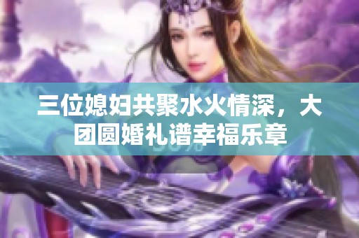 三位媳妇共聚水火情深，大团圆婚礼谱幸福乐章